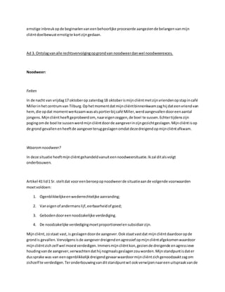 ernstige inbreukopde beginselenvaneenbehoorlijke procesorde aangeziende belangenvanmijn
cliëntdoelbewust ernstigte kortzijngedaan.
Ad 3. Ontslagvanalle rechtsvervolgingopgrondvan noodweerdanwel noodweerexces.
Noodweer:
Feiten
In de nacht van vrijdag17 oktoberop zaterdag18 oktoberismijncliëntmetzijnvriendenopstapincafé
Millerinhetcentrumvan Tilburg.Ophetmomentdatmijncliëntbinnenkwamzaghij dateenvriendvan
hem,die opdat momentwerkzaamwasalsportierbij café Miller,werdaangevallendooreenaantal
jongens.Mijncliëntheeftgeprobeerdom, naareigenzeggen,de boel te sussen.Echtertijdenszijn
pogingomde boel te sussenwerdmijncliëntdoorde aangeverinzijngezichtgeslagen.Mijncliëntisop
de grond gevallenenheeftde aangeverteruggeslagenomdatdezedreigendopmijncliëntafkwam.
Waaromnoodweer?
In deze situatie heeftmijncliëntgehandeldvanuiteennoodweersituatie.Ikzal ditalsvolgt
onderbouwen.
Artikel 41 lid1 Sr. steltdat vooreenberoepopnoodweerde situatieaande volgende voorwaarden
moetvoldoen:
1. Ogenblikkelijkeenwederrechtelijke aanranding;
2. Vaneigenof andermanslijf,eerbaarheidof goed;
3. Gebodendooreennoodzakelijke verdediging.
4. De noodzakelijke verdedigingmoetproportioneelensubsidiairzijn.
Mijncliënt,zostaat vast,is geslagendoorde aangever.Ookstaatvastdat mijncliëntdaardooropde
grondis gevallen.Vervolgensisde aangeverdreigendenagressief opmijncliëntafgekomenwaardoor
mijncliëntzichzelf wel moestverdedigen.Immersmijncliëntkon,geziende dreigende enagressieve
houdingvande aangever,verwachtendathij nogmaalsgeslagenzouworden.Mijnstandpuntisdater
dussprake was van eenogenblikkelijkdreigendgevaarwaardoormijncliëntzichgenoodzaaktzagom
zichzelf te verdedigen.Teronderbouwingvanditstandpuntwil ookverwijzennaareenuitspraakvande
 