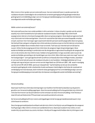 Mijninziensishiersprake vaneenextensief exces.Vaneenextensief excesissprake wanneerde
noodweersituatie isbeëindigdende verdachtede verwetengedragingheeftgepleegdomdatdeze
gedraginghetonmiddellijkgevolgisvaneenhevige gemoedsbewegingveroorzaaktdoorde daaraan
voorafgaande wederrechtelijke gedraging.
Welke variantvan extensief exces?
Het extensiefexceskanmenonderverdelenindrie varianten.Indeze situatie issprake vande variant
waarbij mijncliënthandeltkorte tijdnadatde noodweersituatie isbeëindigd.Mijncliëntheeft
waargenomendatzijnvriendwerdaangevallendooreengroepjongeren.Deze daadvanagressie heeft
mijncliëntooknietonberoerdgelaten.Ukuntzich voorstellendatiederpersoneel bepaalde emoties
ervaart,wanneermenmeteigenogenwaarneemtdatéénpersoonwordtaangevallendooreengroep.
Het behoeftdanookgeenuitlegdatmijncliëntookdeze emotieservoerenhetfeitdatzijnvriendwerd
aangevallenhebbendeze emotiesalleenmaarverstrekt.Tochwaszijnintentie tochomde boel te
sussen.Echterbij deze pogingwerdmijncliëntdoorde aangevertegende grondgeslagen.Deze
wederrechtelijke aanrandingincombinatiemetde dreigende enagressieve houdingdie de aangeverliet
zienende emotiesdie mijncliëntervoer,hebbenertoe geleiddaterenige secondenzatentussende
wederrechtelijke aanrandingende handelingenvanmijncliënt.Mijncliëntwaszoalsmenzegt”evenuit
hetloodgeslagen” (eengetuige beschreef zijnblikalsverbaasd) doordeze heftige emoties,waardoor
er eenzeerkorte tijdzattussende noodweersituatie enzijnhandelen.Volledigeheidshalve wil ikuw
college ooknogverwijzennaareenarrestvande Hoge Raad van 20 februari 2007, 148 waarinnavolging
van hetarrestHR LJN ZC 9359, opnieuwisbepaaltdat:“ophettijdstipvande aan de verdachte
verwetengedragingde onderabedoeldesituatie weliswaarisbeëindigdenderhalve de noodzaaktot
verdedigingnietmeerbestaat,dochniettemindeze gedragingtochhetonmiddellijkgevolgisvaneen
hevige gemoedsbewegingveroorzaaktdoorde daaraanvoorafgaande wederrechtelijke aanranding”.
Hersenschudding
Daarnaast heeftmijncliëntdoorde klaptegenzijnhoofdenhetfeitdathij daardoorop de grond is
gevallen eenhersenschuddingopgelopen.Deze hersenschuddingheeftertoegeleiddatmijncliëntzich
nietskanherinnerenvande periodekortnahetontstaanvan deze hersenschudding.Inde literatuur
staat ditook wel bekendalsPTA watstaat voorposttraumatische amnesie.
De hersenschuddingheeftmijninziensookbijgedragentotde hevige gemoedstoestandwaarinmijn
cliëntkwamte verkeren.
Deze hevige gemoedstoestandverklaartookdatmijncliëntinhetbijzijnvanpolitieagentende aangever
heeftgeslagen.Mijncliëntisimmerseenweldenkendmens.Daarnaaststudeertmijncliënt,eneen
studentbij zijnpositievenzouzoietsnietdoen.Hierbij wilikopgemerkthebbendatmij cliëntgeensnel
 