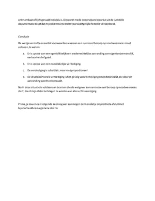 ontvlambaarof lichtgeraaktindividuis.Ditwordtmede ondersteunddoordatuitde justitiële
documentatie blijktdatmijncliëntnieteerdervoorsoortgelijke feitenisveroordeeld.
Conclusie
De wetgeverstelteenaantal voorwaardenwaaraaneensuccesvol beroepopnoodweerexcesmoet
voldoen,te weten:
a. Er issprake van eenogenblikkelijkeenwederrechtelijke aanrandingvaneigen/andermanslijf,
eerbaarheidof goed.
b. Er issprake van eennoodzakelijkeverdediging.
c. De verdedigingissubsidiair,maarnietproportioneel
d. De disproportionele verdedigingishetgevolgvaneenhevige gemoedstoestand,die doorde
aanrandingwordtveroorzaakt.
Nuin deze situatie isvoldaanaande eisendie de wetgeveraaneensuccesvol beroepopnoodweerexces
stelt,dientmijncliëntontslagen te wordenvanalle rechtsvervolging.
Prima,je zouer eenvolgende keernogwel aanmogendenkendatje de pleitnotaafsluitmet
bijvoorbeeldeenalgemene slotzin
 