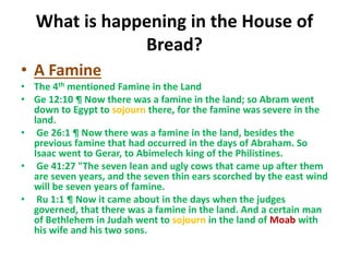 What is happening in the House of
Bread?
• A Famine
• The 4th mentioned Famine in the Land
• Ge 12:10 ¶ Now there was a famine in the land; so Abram went
down to Egypt to sojourn there, for the famine was severe in the
land.
• Ge 26:1 ¶ Now there was a famine in the land, besides the
previous famine that had occurred in the days of Abraham. So
Isaac went to Gerar, to Abimelech king of the Philistines.
• Ge 41:27 "The seven lean and ugly cows that came up after them
are seven years, and the seven thin ears scorched by the east wind
will be seven years of famine.
• Ru 1:1 ¶ Now it came about in the days when the judges
governed, that there was a famine in the land. And a certain man
of Bethlehem in Judah went to sojourn in the land of Moab with
his wife and his two sons.
 