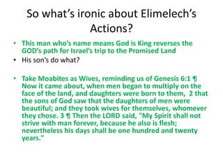 So what’s ironic about Elimelech’s
Actions?
• This man who’s name means God is King reverses the
GOD’s path for Israel’s trip to the Promised Land
• His son’s do what?
• Take Moabites as Wives, reminding us of Genesis 6:1 ¶
Now it came about, when men began to multiply on the
face of the land, and daughters were born to them, 2 that
the sons of God saw that the daughters of men were
beautiful; and they took wives for themselves, whomever
they chose. 3 ¶ Then the LORD said, "My Spirit shall not
strive with man forever, because he also is flesh;
nevertheless his days shall be one hundred and twenty
years."
 