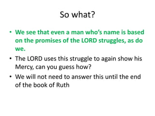 So what?
• We see that even a man who’s name is based
on the promises of the LORD struggles, as do
we.
• The LORD uses this struggle to again show his
Mercy, can you guess how?
• We will not need to answer this until the end
of the book of Ruth
 