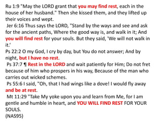 Ru 1:9 "May the LORD grant that you may find rest, each in the
house of her husband." Then she kissed them, and they lifted up
their voices and wept.
Jer 6:16 Thus says the LORD, "Stand by the ways and see and ask
for the ancient paths, Where the good way is, and walk in it; And
you will find rest for your souls. But they said, 'We will not walk in
it.‘
Ps 22:2 O my God, I cry by day, but You do not answer; And by
night, but I have no rest.
Ps 37:7 ¶ Rest in the LORD and wait patiently for Him; Do not fret
because of him who prospers in his way, Because of the man who
carries out wicked schemes.
Ps 55:6 I said, "Oh, that I had wings like a dove! I would fly away
and be at rest.
Mt 11:29 "Take My yoke upon you and learn from Me, for I am
gentle and humble in heart, and YOU WILL FIND REST FOR YOUR
SOULS.
(NAS95)
 