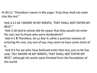Ps 95:11 "Therefore I swore in My anger, Truly they shall not enter
into My rest."
Heb 3:11 AS I SWORE IN MY WRATH, 'THEY SHALL NOT ENTER MY
REST.'"
Heb 3:18 And to whom did He swear that they would not enter
His rest, but to those who were disobedient?
Heb 4:1 ¶ Therefore, let us fear if, while a promise remains of
entering His rest, any one of you may seem to have come short of
it.
Heb 4:3 For we who have believed enter that rest, just as He has
said, "AS I SWORE IN MY WRATH, THEY SHALL NOT ENTER MY
REST," although His works were finished from the foundation of
the world.
 