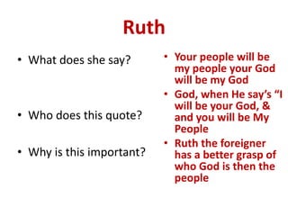 Ruth
• What does she say?
• Who does this quote?
• Why is this important?
• Your people will be
my people your God
will be my God
• God, when He say’s “I
will be your God, &
and you will be My
People
• Ruth the foreigner
has a better grasp of
who God is then the
people
 