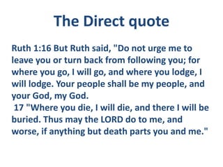 Ruth 1:16 But Ruth said, "Do not urge me to
leave you or turn back from following you; for
where you go, I will go, and where you lodge, I
will lodge. Your people shall be my people, and
your God, my God.
17 "Where you die, I will die, and there I will be
buried. Thus may the LORD do to me, and
worse, if anything but death parts you and me."
The Direct quote
 