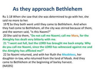 As they approach Bethlehem
Ru 1:18 When she saw that she was determined to go with her, she
said no more to her.
19 ¶ So they both went until they came to Bethlehem. And when
they had come to Bethlehem, all the city was stirred because of them,
and the women said, "Is this Naomi?"
20 She said to them, "Do not call me Naomi; call me Mara, for the
Almighty has dealt very bitterly with me.
21 "I went out full, but the LORD has brought me back empty. Why
do you call me Naomi, since the LORD has witnessed against me and
the Almighty has afflicted me?"
22 So Naomi returned, and with her Ruth the Moabitess, her
daughter-in-law, who returned from the land of Moab. And they
came to Bethlehem at the beginning of barley harvest.
(NAS95)
 