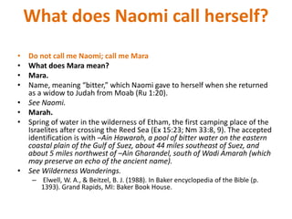 What does Naomi call herself?
• Do not call me Naomi; call me Mara
• What does Mara mean?
• Mara.
• Name, meaning “bitter,” which Naomi gave to herself when she returned
as a widow to Judah from Moab (Ru 1:20).
• See Naomi.
• Marah.
• Spring of water in the wilderness of Etham, the first camping place of the
Israelites after crossing the Reed Sea (Ex 15:23; Nm 33:8, 9). The accepted
identification is with –Ain Hawarah, a pool of bitter water on the eastern
coastal plain of the Gulf of Suez, about 44 miles southeast of Suez, and
about 5 miles northwest of –Ain Gharandel, south of Wadi Amarah (which
may preserve an echo of the ancient name).
• See Wilderness Wanderings.
– Elwell, W. A., & Beitzel, B. J. (1988). In Baker encyclopedia of the Bible (p.
1393). Grand Rapids, MI: Baker Book House.
 