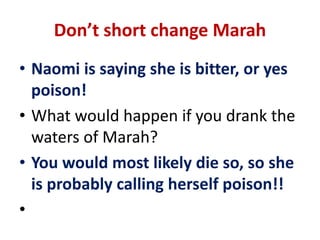 Don’t short change Marah
• Naomi is saying she is bitter, or yes
poison!
• What would happen if you drank the
waters of Marah?
• You would most likely die so, so she
is probably calling herself poison!!
•
 