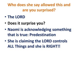 Who does she say allowed this and
are you surprised?
• The LORD
• Does it surprise you?
• Naomi is acknowledging something
that is true: Predestination
• She is claiming the LORD controls
ALL Things and she is RIGHT!!
 