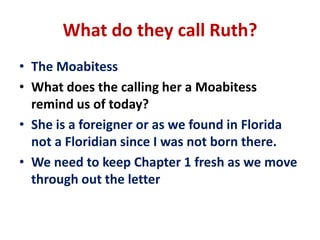 What do they call Ruth?
• The Moabitess
• What does the calling her a Moabitess
remind us of today?
• She is a foreigner or as we found in Florida
not a Floridian since I was not born there.
• We need to keep Chapter 1 fresh as we move
through out the letter
 