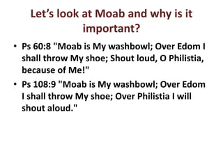 Let’s look at Moab and why is it
important?
• Ps 60:8 "Moab is My washbowl; Over Edom I
shall throw My shoe; Shout loud, O Philistia,
because of Me!"
• Ps 108:9 "Moab is My washbowl; Over Edom
I shall throw My shoe; Over Philistia I will
shout aloud."
 