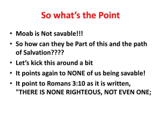 So what’s the Point
• Moab is Not savable!!!
• So how can they be Part of this and the path
of Salvation????
• Let’s kick this around a bit
• It points again to NONE of us being savable!
• It point to Romans 3:10 as it is written,
"THERE IS NONE RIGHTEOUS, NOT EVEN ONE;
 