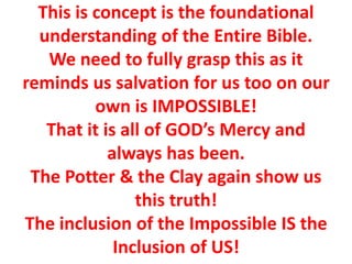 This is concept is the foundational
understanding of the Entire Bible.
We need to fully grasp this as it
reminds us salvation for us too on our
own is IMPOSSIBLE!
That it is all of GOD’s Mercy and
always has been.
The Potter & the Clay again show us
this truth!
The inclusion of the Impossible IS the
Inclusion of US!
 