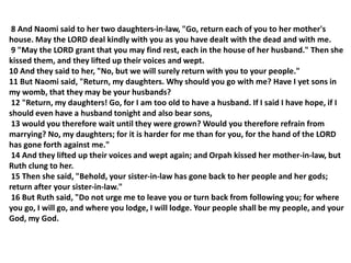8 And Naomi said to her two daughters-in-law, "Go, return each of you to her mother's
house. May the LORD deal kindly with you as you have dealt with the dead and with me.
9 "May the LORD grant that you may find rest, each in the house of her husband." Then she
kissed them, and they lifted up their voices and wept.
10 And they said to her, "No, but we will surely return with you to your people."
11 But Naomi said, "Return, my daughters. Why should you go with me? Have I yet sons in
my womb, that they may be your husbands?
12 "Return, my daughters! Go, for I am too old to have a husband. If I said I have hope, if I
should even have a husband tonight and also bear sons,
13 would you therefore wait until they were grown? Would you therefore refrain from
marrying? No, my daughters; for it is harder for me than for you, for the hand of the LORD
has gone forth against me."
14 And they lifted up their voices and wept again; and Orpah kissed her mother-in-law, but
Ruth clung to her.
15 Then she said, "Behold, your sister-in-law has gone back to her people and her gods;
return after your sister-in-law."
16 But Ruth said, "Do not urge me to leave you or turn back from following you; for where
you go, I will go, and where you lodge, I will lodge. Your people shall be my people, and your
God, my God.
 