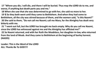 17 "Where you die, I will die, and there I will be buried. Thus may the LORD do to me, and
worse, if anything but death parts you and me."
18 When she saw that she was determined to go with her, she said no more to her.
19 ¶ So they both went until they came to Bethlehem. And when they had come to
Bethlehem, all the city was stirred because of them, and the women said, "Is this Naomi?"
20 She said to them, "Do not call me Naomi; call me Mara, for the Almighty has dealt very
bitterly with me.
21 "I went out full, but the LORD has brought me back empty. Why do you call me Naomi,
since the LORD has witnessed against me and the Almighty has afflicted me?"
22 So Naomi returned, and with her Ruth the Moabitess, her daughter-in-law, who returned
from the land of Moab. And they came to Bethlehem at the beginning of barley harvest.
(NAS95)
Leader: This is the Word of the LORD
ALL: Thanks Be To GOD!!!!
 