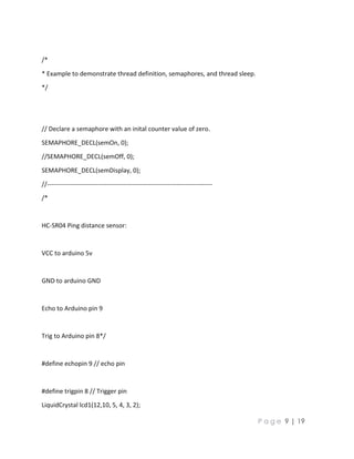 P a g e 9 | 19
/*
* Example to demonstrate thread definition, semaphores, and thread sleep.
*/
// Declare a semaphore with an inital counter value of zero.
SEMAPHORE_DECL(semOn, 0);
//SEMAPHORE_DECL(semOff, 0);
SEMAPHORE_DECL(semDisplay, 0);
//------------------------------------------------------------------------------
/*
HC-SR04 Ping distance sensor:
VCC to arduino 5v
GND to arduino GND
Echo to Arduino pin 9
Trig to Arduino pin 8*/
#define echopin 9 // echo pin
#define trigpin 8 // Trigger pin
LiquidCrystal lcd1(12,10, 5, 4, 3, 2);
 