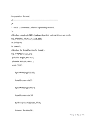 P a g e 10 | 19
long duration, distance;
//------------------------------------------------------------------------------
/*
* Thread 1, turn the LED off when signalled by thread 2.
*/
// Declare a stack with 128 bytes beyond context switch and interrupt needs.
NIL_WORKING_AREA(waThread1, 128);
int change=0;
int newd=0;
// Declare the thread function for thread 1.
NIL_THREAD(Thread1, arg) {
pinMode (trigpin, OUTPUT);
pinMode (echopin, INPUT );
while (TRUE) {
digitalWrite(trigpin,LOW);
delayMicroseconds(2);
digitalWrite(trigpin,HIGH);
delayMicroseconds(10);
duration=pulseIn (echopin,HIGH);
distance= duration/58.2;
 