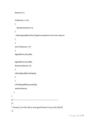 P a g e 11 | 19
distance+=1;
if (distance >= 12 )
{
if(newd-distance<=1)
{
nilSemSignal(&semOn);//signal semaphore to turn the relay on
}
}
else if (distance <=7)
{
digitalWrite (53,LOW);
digitalWrite (51,LOW);
if(newd-distance<=1)
{
nilSemSignal(&semDisplay);
}
}
nilThdSleepMilliseconds(50);
newd=distance;
}
}
//------------------------------------------------------------------------------
/*
* Thread 2, turn the LED on and signal thread 1 to turn the LED off.
*/
 
