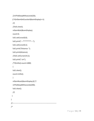 P a g e 13 | 19
//nilThdSleepMilliseconds(50);
// if(nilSemGetCounterI(&semDisplay)==1)
//{
//lcd1.clear();
nilSemWait(&semDisplay);
count=0;
lcd1.setCursor(0,0);
lcd1.print("---*********---");
lcd1.setCursor(0,1);
lcd1.print("Distance: ");
lcd1.print(distance);
//lcd1.setCursor(14,1);
lcd1.print(" cm");
/*if(millis()-count>1000)
{
lcd1.clear();
count=millis();
}
nilSemReset(&semDisplay,0);*/
nilThdSleepMilliseconds(200);
lcd1.clear();
//}
}
}
//------------------------------------------------------------------------------
/*
 