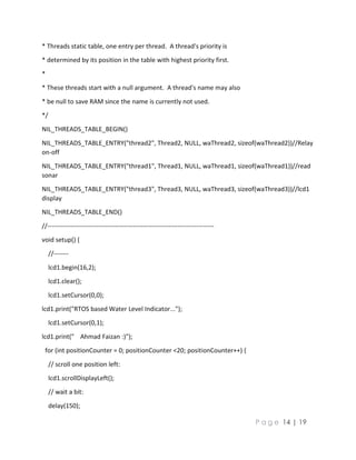 P a g e 14 | 19
* Threads static table, one entry per thread. A thread's priority is
* determined by its position in the table with highest priority first.
*
* These threads start with a null argument. A thread's name may also
* be null to save RAM since the name is currently not used.
*/
NIL_THREADS_TABLE_BEGIN()
NIL_THREADS_TABLE_ENTRY("thread2", Thread2, NULL, waThread2, sizeof(waThread2))//Relay
on-off
NIL_THREADS_TABLE_ENTRY("thread1", Thread1, NULL, waThread1, sizeof(waThread1))//read
sonar
NIL_THREADS_TABLE_ENTRY("thread3", Thread3, NULL, waThread3, sizeof(waThread3))//lcd1
display
NIL_THREADS_TABLE_END()
//------------------------------------------------------------------------------
void setup() {
//-------
lcd1.begin(16,2);
lcd1.clear();
lcd1.setCursor(0,0);
lcd1.print("RTOS based Water Level Indicator...");
lcd1.setCursor(0,1);
lcd1.print(" Ahmad Faizan :)");
for (int positionCounter = 0; positionCounter <20; positionCounter++) {
// scroll one position left:
lcd1.scrollDisplayLeft();
// wait a bit:
delay(150);
 
