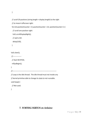 P a g e 15 | 19
}
// scroll 29 positions (string length + display length) to the right
// to move it offscreen right:
for (int positionCounter = 0; positionCounter < 22; positionCounter++) {
// scroll one position right:
lcd1.scrollDisplayRight();
// wait a bit:
delay(150);
}
lcd1.clear();
//---------------
// Start Nil RTOS.
nilSysBegin();
}
//------------------------------------------------------------------------------
// Loop is the idle thread. The idle thread must not invoke any
// kernel primitive able to change its state to not runnable.
void loop() {
// Not used.
}
7. PORTING NilRTOS on Arduino
 
