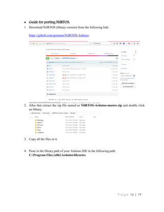 P a g e 16 | 19
 Guide for porting NilRTOS:
1. Download NilRTOS (library version) from the following link:
https://github.com/greiman/NilRTOS-Arduino
2. After that extract the zip file named as NilRTOS-Arduino-master.zip and double click
on library.
3. Copy all the files in it.
4. Paste in the library path of your Arduino IDE in the following path:
C:Program Files (x86)Arduinolibraries
 