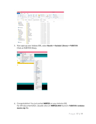 P a g e 17 | 19
5. Now open up your Arduino IDE, select Sketch =>Include Library=>NilRTOS
Click on NilRTOS library.
6. Congratulation! You just ported NilRTOS on your Arduino IDE.
For API documentation, double click on NilRTOS.html found in NilRTOS-Arduino-
master.zip file.
 