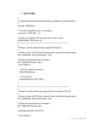 P a g e 18 | 19
 Test Code:
/*
* Example to demonstrate thread definition, semaphores, and thread sleep.
*/
#include <NilRTOS.h>
// The LED is attached to pin 13 on Arduino.
const uint8_t LED_PIN = 13;
// Declare a semaphore with an inital counter value of zero.
SEMAPHORE_DECL(sem, 0);
//------------------------------------------------------------------------------
/*
* Thread 1, turn the LED off when signalled by thread 2.
*/
// Declare a stack with 128 bytes beyond context switch and interrupt needs.
NIL_WORKING_AREA(waThread1, 128);
// Declare the thread function for thread 1.
NIL_THREAD(Thread1, arg) {
while (TRUE) {
// Wait for signal from thread 2.
nilSemWait(&sem);
// Turn LED off.
digitalWrite(LED_PIN, LOW);
}
}
//------------------------------------------------------------------------------
/*
* Thread 2, turn the LED on and signal thread 1 to turn the LED off.
*/
// Declare a stack with 128 bytes beyond context switch and interrupt needs.
NIL_WORKING_AREA(waThread2, 128);
// Declare the thread function for thread 2.
NIL_THREAD(Thread2, arg) {
pinMode(LED_PIN, OUTPUT);
while (TRUE) {
 