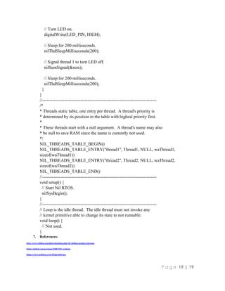 P a g e 19 | 19
// Turn LED on.
digitalWrite(LED_PIN, HIGH);
// Sleep for 200 milliseconds.
nilThdSleepMilliseconds(200);
// Signal thread 1 to turn LED off.
nilSemSignal(&sem);
// Sleep for 200 milliseconds.
nilThdSleepMilliseconds(200);
}
}
//------------------------------------------------------------------------------
/*
* Threads static table, one entry per thread. A thread's priority is
* determined by its position in the table with highest priority first.
*
* These threads start with a null argument. A thread's name may also
* be null to save RAM since the name is currently not used.
*/
NIL_THREADS_TABLE_BEGIN()
NIL_THREADS_TABLE_ENTRY("thread1", Thread1, NULL, waThread1,
sizeof(waThread1))
NIL_THREADS_TABLE_ENTRY("thread2", Thread2, NULL, waThread2,
sizeof(waThread2))
NIL_THREADS_TABLE_END()
//------------------------------------------------------------------------------
void setup() {
// Start Nil RTOS.
nilSysBegin();
}
//------------------------------------------------------------------------------
// Loop is the idle thread. The idle thread must not invoke any
// kernel primitive able to change its state to not runnable.
void loop() {
// Not used.
}
7. References:
http://www.chibios.org/dokuwiki/doku.php?id=chibios:product:nil:start
https://github.com/greiman/NilRTOS-Arduino
https://www.arduino.cc/en/Main/Software
 
