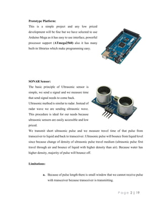 P a g e 2 | 19
Prototype Platform:
This is a simple project and any low priced
development will be fine but we have selected to use
Arduino Mega as it has easy to use interface, powerful
processor support (ATmega2560) also it has many
built-in libraries which make programming easy.
SONAR Sensor:
The basic principle of Ultrasonic sensor is
simple, we send a signal and we measure time
that send signal needs to come back.
Ultrasonic method is similar to radar. Instead of
radar wave we are sending ultrasonic wave.
This procedure is ideal for our needs because
ultrasonic sensors are easily accessible and low
priced.
We transmit short ultrasonic pulse and we measure travel time of that pulse from
transceiver to liquid and back to transceiver. Ultrasonic pulse will bounce from liquid level
since because change of density of ultrasonic pulse travel medium (ultrasonic pulse first
travel through air and bounce of liquid with higher density than air). Because water has
higher density, majority of pulse will bounce off.
Limitations:
a. Because of pulse length there is small window that we cannot receive pulse
with transceiver because transceiver is transmitting.
 