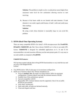 P a g e 3 | 19
Solution: This problem is simple to solve: we placed our sensor higher from
maximum water level for few centimeters allowing receiver to start
receiving.
b. Because of the beam width we are limited with tank diameter. If tank
diameter is too small, signal could bounce of tank’s walls and could cause
false readings.
Solution:
By using a tank whose diameter is reasonably large we can avoid this
problem
3. RTOS (Real-Time Operating System):
There are many compatible RTOS’s for Atmel’s AVR microprocessors like FreeRTOS,
RTuinOS, ChibiOS/RT, etc. But I have chosen ChibiOS as it is free to use under GPL
license. ChibiOS/Nil is designed for embedded applications on 8, 16 and 32 bit
microcontrollers; size and execution efficiency are the main project goals. It’s very easy to
use and scalable as compared to FreeRTOS.
ChibiOS/Nil Features:
NIL has been created with the idea to bring RTOS functionalities to very small devices and
yet to be a full-fledged RTOS.
In Brief
 Tiny RTOS, below 1kB of code space in its maximum configuration.
 Small size of memory objects like Thread, Semaphores etc.
 Focus on memory size, the target is to keep it below 1kB in its maximum
configuration. Common objects must take the minimal amount of RAM.
 Scalable from 8 bits architectures upward.
 Upward compatible with RT.
 Reasonable API. Common features must be supported, it has to be an usable
RTOS not just minimal.
 Fully Static Architecture.
 Static tasks table, all tasks are declared statically.
 Clean and elegant code base.
 