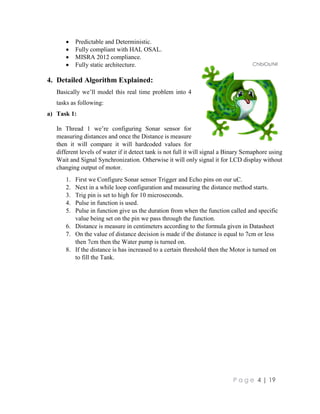 P a g e 4 | 19
 Predictable and Deterministic.
 Fully compliant with HAL OSAL.
 MISRA 2012 compliance.
 Fully static architecture.
4. Detailed Algorithm Explained:
Basically we’ll model this real time problem into 4
tasks as following:
a) Task 1:
In Thread 1 we’re configuring Sonar sensor for
measuring distances and once the Distance is measure
then it will compare it will hardcoded values for
different levels of water if it detect tank is not full it will signal a Binary Semaphore using
Wait and Signal Synchronization. Otherwise it will only signal it for LCD display without
changing output of motor.
1. First we Configure Sonar sensor Trigger and Echo pins on our uC.
2. Next in a while loop configuration and measuring the distance method starts.
3. Trig pin is set to high for 10 microseconds.
4. Pulse in function is used.
5. Pulse in function give us the duration from when the function called and specific
value being set on the pin we pass through the function.
6. Distance is measure in centimeters according to the formula given in Datasheet
7. On the value of distance decision is made if the distance is equal to 7cm or less
then 7cm then the Water pump is turned on.
8. If the distance is has increased to a certain threshold then the Motor is turned on
to fill the Tank.
ChibiOs/Nil
 