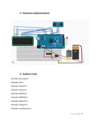 P a g e 8 | 19
5. Hardware implementation:
6. Arduino Code:
#include <avr_heap.h>
#include <nil.h>
#include <nilconf.h>
#include <nilcore.h>
#include <NilFIFO.h>
#include <NilRTOS.h>
#include <NilSerial.h>
#include <niltypes.h>
#include <LiquidCrystal.h>
 