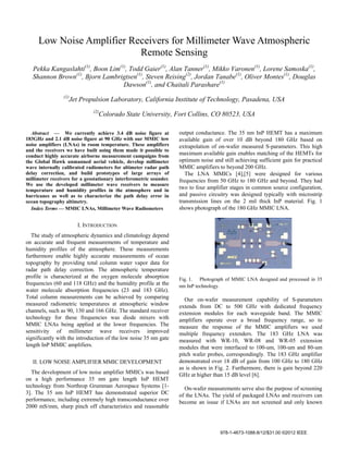 Low Noise Amplifier Receivers for Millimeter Wave Atmospheric
Remote Sensing
Pekka Kangaslahti(1)
, Boon Lim(1)
, Todd Gaier(1)
, Alan Tanner(1)
, Mikko Varonen(1)
, Lorene Samoska(1)
,
Shannon Brown(1)
, Bjorn Lambrigtsen(1)
, Steven Reising(2)
, Jordan Tanabe(1)
, Oliver Montes(1)
, Douglas
Dawson(1)
, and Chaitali Parashare(1)
(1)
Jet Propulsion Laboratory, California Institute of Technology, Pasadena, USA
(2)
Colorado State University, Fort Collins, CO 80523, USA
Abstract — We currently achieve 3.4 dB noise figure at
183GHz and 2.1 dB noise figure at 90 GHz with our MMIC low
noise amplifiers (LNAs) in room temperature. These amplifiers
and the receivers we have built using them made it possible to
conduct highly accurate airborne measurement campaigns from
the Global Hawk unmanned aerial vehicle, develop millimeter
wave internally calibrated radiometers for altimeter radar path
delay correction, and build prototypes of large arrays of
millimeter receivers for a geostationary interferometric sounder.
We use the developed millimeter wave receivers to measure
temperature and humidity profiles in the atmosphere and in
hurricanes as well as to characterize the path delay error in
ocean topography altimetry.
Index Terms — MMIC LNAs, Millimeter Wave Radiometers
I. INTRODUCTION
The study of atmospheric dynamics and climatology depend
on accurate and frequent measurements of temperature and
humidity profiles of the atmosphere. These measurements
furthermore enable highly accurate measurements of ocean
topography by providing total column water vapor data for
radar path delay correction. The atmospheric temperature
profile is characterized at the oxygen molecule absorption
frequencies (60 and 118 GHz) and the humidity profile at the
water molecule absorption frequencies (23 and 183 GHz).
Total column measurements can be achieved by comparing
measured radiometric temperatures at atmospheric window
channels, such as 90, 130 and 166 GHz. The standard receiver
technology for these frequencies was diode mixers with
MMIC LNAs being applied at the lower frequencies. The
sensitivity of millimeter wave receivers improved
significantly with the introduction of the low noise 35 nm gate
length InP MMIC amplifiers.
II. LOW NOISE AMPLIFIER MMIC DEVELOPMENT
The development of low noise amplifier MMICs was based
on a high performance 35 nm gate length InP HEMT
technology from Northrop Grumman Aerospace Systems [1-
3]. The 35 nm InP HEMT has demonstrated superior DC
performance, including extremely high transconductance over
2000 mS/mm, sharp pinch off characteristics and reasonable
output conductance. The 35 nm InP HEMT has a maximum
available gain of over 10 dB beyond 180 GHz based on
extrapolation of on-wafer measured S-parameters. This high
maximum available gain enables matching of the HEMTs for
optimum noise and still achieving sufficient gain for practical
MMIC amplifiers to beyond 200 GHz.
The LNA MMICs [4],[5] were designed for various
frequencies from 50 GHz to 180 GHz and beyond. They had
two to four amplifier stages in common source configuration,
and passive circuitry was designed typically with microstrip
transmission lines on the 2 mil thick InP material. Fig. 1
shows photograph of the 180 GHz MMIC LNA.
Fig. 1. Photograph of MMIC LNA designed and processed in 35
nm InP technology.
Our on-wafer measurement capability of S-parameters
extends from DC to 500 GHz with dedicated frequency
extension modules for each waveguide band. The MMIC
amplifiers operate over a broad frequency range, so to
measure the response of the MMIC amplifiers we used
multiple frequency extenders. The 183 GHz LNA was
measured with WR-10, WR-08 and WR-05 extension
modules that were interfaced to 100-um, 100-um and 80-um
pitch wafer probes, correspondingly. The 183 GHz amplifier
demonstrated over 18 dB of gain from 100 GHz to 180 GHz
as is shown in Fig. 2. Furthermore, there is gain beyond 220
GHz at higher than 15 dB level [6].
On-wafer measurements serve also the purpose of screening
of the LNAs. The yield of packaged LNAs and receivers can
become an issue if LNAs are not screened and only known
978-1-4673-1088-8/12/$31.00 ©2012 IEEE
 