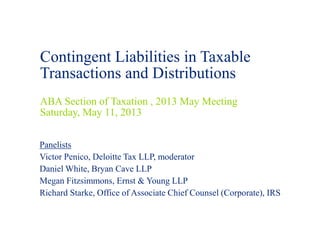 Contingent Liabilities in Taxable
Transactions and Distributions
ABA Section of Taxation , 2013 May Meeting
Saturday, May 11, 2013
Panelists
Victor Penico, Deloitte Tax LLP, moderator
Daniel White, Bryan Cave LLP
Megan Fitzsimmons, Ernst & Young LLP
Richard Starke, Office of Associate Chief Counsel (Corporate), IRS
 