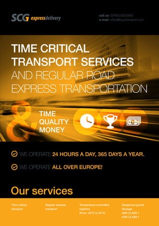 TIME CRITICAL
TRANSPORT SERVICES
AND REGULAR ROAD
EXPRESS TRANSPORTATION
call us: 0048223905865
e-mail: ofﬁce@scg-transport.com
TIME
QUALITY
MONEY
Time critical
transport
Regular express
transport
Temperature-controlled
logistics
(From -20°C to 20°C)
Dangerous goods
Haulage
ADR CLASS 1
ADR CLASS 7
WE OPERATE 24 HOURS A DAY, 365 DAYS A YEAR.
WE OPERATE ALL OVER EUROPE!
Our services
 