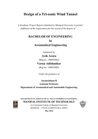 Design of a Tri-sonic Wind Tunnel
A Graduate Project Report submitted to Manipal University in partial
fulfilment of the requirement for the award of the degree of
BACHELOR OF ENGINEERING
In
Aeronautical Engineering
Submitted by
Avik Arora
(Reg no.: 100933063)
Varun Adishankar
(Reg no.: 100933003)
Under the guidance of
Jayakrishnan R
Assistant Professor,
Department of Aeronautical and Automobile Engineering
DEPARTMENT OF AERONAUTICAL AND AUTOMOBILE ENGINEERING
MANIPAL INSTITUTE OF TECHNOLOGY
(A Constituent College of Manipal University)
MANIPAL – 576104, KARNATAKA, INDIA
May 2014
 