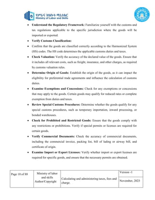 Page 10 of 88 Ministry of labor
and skills
Author/Copyright
Calculating and administering taxes, fees and
charge.
Version -1
November, 2023
 Understand the Regulatory Framework: Familiarize yourself with the customs and
tax regulations applicable to the specific jurisdiction where the goods will be
imported or exported.
 Verify Customs Classification:
 Confirm that the goods are classified correctly according to the Harmonized System
(HS) codes. The HS code determines the applicable customs duties and taxes.
 Check Valuation: Verify the accuracy of the declared value of the goods. Ensure that
it includes all relevant costs, such as freight, insurance, and other charges, as required
by customs valuation rules.
 Determine Origin of Goods: Establish the origin of the goods, as it can impact the
eligibility for preferential trade agreements and influence the calculation of customs
duties.
 Examine Exemptions and Concessions: Check for any exemptions or concessions
that may apply to the goods. Certain goods may qualify for reduced rates or complete
exemption from duties and taxes.
 Review Special Customs Procedures: Determine whether the goods qualify for any
special customs procedures, such as temporary importation, inward processing, or
bonded warehouses.
 Check for Prohibited and Restricted Goods: Ensure that the goods comply with
any restrictions or prohibitions. Verify if special permits or licenses are required for
certain goods.
 Verify Commercial Documents: Check the accuracy of commercial documents,
including the commercial invoice, packing list, bill of lading or airway bill, and
certificate of origin.
 Examine Import or Export Licenses: Verify whether import or export licenses are
required for specific goods, and ensure that the necessary permits are obtained.
 