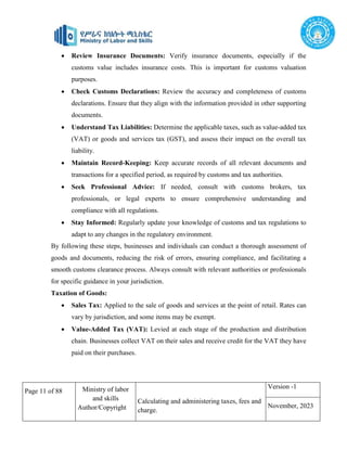Page 11 of 88 Ministry of labor
and skills
Author/Copyright
Calculating and administering taxes, fees and
charge.
Version -1
November, 2023
 Review Insurance Documents: Verify insurance documents, especially if the
customs value includes insurance costs. This is important for customs valuation
purposes.
 Check Customs Declarations: Review the accuracy and completeness of customs
declarations. Ensure that they align with the information provided in other supporting
documents.
 Understand Tax Liabilities: Determine the applicable taxes, such as value-added tax
(VAT) or goods and services tax (GST), and assess their impact on the overall tax
liability.
 Maintain Record-Keeping: Keep accurate records of all relevant documents and
transactions for a specified period, as required by customs and tax authorities.
 Seek Professional Advice: If needed, consult with customs brokers, tax
professionals, or legal experts to ensure comprehensive understanding and
compliance with all regulations.
 Stay Informed: Regularly update your knowledge of customs and tax regulations to
adapt to any changes in the regulatory environment.
By following these steps, businesses and individuals can conduct a thorough assessment of
goods and documents, reducing the risk of errors, ensuring compliance, and facilitating a
smooth customs clearance process. Always consult with relevant authorities or professionals
for specific guidance in your jurisdiction.
Taxation of Goods:
 Sales Tax: Applied to the sale of goods and services at the point of retail. Rates can
vary by jurisdiction, and some items may be exempt.
 Value-Added Tax (VAT): Levied at each stage of the production and distribution
chain. Businesses collect VAT on their sales and receive credit for the VAT they have
paid on their purchases.
 
