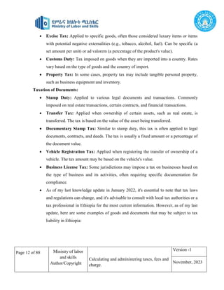 Page 12 of 88 Ministry of labor
and skills
Author/Copyright
Calculating and administering taxes, fees and
charge.
Version -1
November, 2023
 Excise Tax: Applied to specific goods, often those considered luxury items or items
with potential negative externalities (e.g., tobacco, alcohol, fuel). Can be specific (a
set amount per unit) or ad valorem (a percentage of the product's value).
 Customs Duty: Tax imposed on goods when they are imported into a country. Rates
vary based on the type of goods and the country of import.
 Property Tax: In some cases, property tax may include tangible personal property,
such as business equipment and inventory.
Taxation of Documents:
 Stamp Duty: Applied to various legal documents and transactions. Commonly
imposed on real estate transactions, certain contracts, and financial transactions.
 Transfer Tax: Applied when ownership of certain assets, such as real estate, is
transferred. The tax is based on the value of the asset being transferred.
 Documentary Stamp Tax: Similar to stamp duty, this tax is often applied to legal
documents, contracts, and deeds. The tax is usually a fixed amount or a percentage of
the document value.
 Vehicle Registration Tax: Applied when registering the transfer of ownership of a
vehicle. The tax amount may be based on the vehicle's value.
 Business License Tax: Some jurisdictions may impose a tax on businesses based on
the type of business and its activities, often requiring specific documentation for
compliance.
 As of my last knowledge update in January 2022, it's essential to note that tax laws
and regulations can change, and it's advisable to consult with local tax authorities or a
tax professional in Ethiopia for the most current information. However, as of my last
update, here are some examples of goods and documents that may be subject to tax
liability in Ethiopia:
 