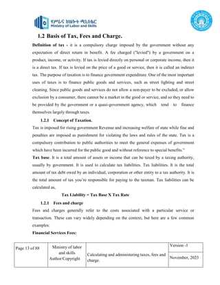 Page 13 of 88 Ministry of labor
and skills
Author/Copyright
Calculating and administering taxes, fees and
charge.
Version -1
November, 2023
1.2 Basis of Tax, Fees and Charge.
Definition of tax - it is a compulsory charge imposed by the government without any
expectation of direct return in benefit. A fee charged ("levied") by a government on a
product, income, or activity. If tax is levied directly on personal or corporate income, then it
is a direct tax. If tax is levied on the price of a good or service, then it is called an indirect
tax. The purpose of taxation is to finance government expenditure. One of the most important
uses of taxes is to finance public goods and services, such as street lighting and street
cleaning. Since public goods and services do not allow a non-payer to be excluded, or allow
exclusion by a consumer, there cannot be a market in the good or service, and so they need to
be provided by the government or a quasi-government agency, which tend to finance
themselves largely through taxes.
1.2.1 Concept of Taxation.
Tax is imposed for rising government Revenue and increasing welfare of state while fine and
penalties are imposed as punishment for violating the laws and rules of the state. Tax is a
compulsory contribution to public authorities to meet the general expenses of government
which have been incurred for the public good and without reference to special benefits.”
Tax base. It is a total amount of assets or income that can be taxed by a taxing authority,
usually by government. It is used to calculate tax liabilities. Tax liabilities. It is the total
amount of tax debt owed by an individual, corporation or other entity to a tax authority. It is
the total amount of tax you’re responsible for paying to the taxman. Tax liabilities can be
calculated as,
Tax Liability = Tax Base X Tax Rate
1.2.1 Fees and charge
Fees and charges generally refer to the costs associated with a particular service or
transaction. These can vary widely depending on the context, but here are a few common
examples:
Financial Services Fees:
 