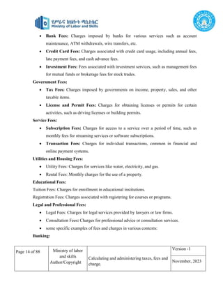 Page 14 of 88 Ministry of labor
and skills
Author/Copyright
Calculating and administering taxes, fees and
charge.
Version -1
November, 2023
 Bank Fees: Charges imposed by banks for various services such as account
maintenance, ATM withdrawals, wire transfers, etc.
 Credit Card Fees: Charges associated with credit card usage, including annual fees,
late payment fees, and cash advance fees.
 Investment Fees: Fees associated with investment services, such as management fees
for mutual funds or brokerage fees for stock trades.
Government Fees:
 Tax Fees: Charges imposed by governments on income, property, sales, and other
taxable items.
 License and Permit Fees: Charges for obtaining licenses or permits for certain
activities, such as driving licenses or building permits.
Service Fees:
 Subscription Fees: Charges for access to a service over a period of time, such as
monthly fees for streaming services or software subscriptions.
 Transaction Fees: Charges for individual transactions, common in financial and
online payment systems.
Utilities and Housing Fees:
 Utility Fees: Charges for services like water, electricity, and gas.
 Rental Fees: Monthly charges for the use of a property.
Educational Fees:
Tuition Fees: Charges for enrollment in educational institutions.
Registration Fees: Charges associated with registering for courses or programs.
Legal and Professional Fees:
 Legal Fees: Charges for legal services provided by lawyers or law firms.
 Consultation Fees: Charges for professional advice or consultation services.
 some specific examples of fees and charges in various contexts:
Banking:
 
