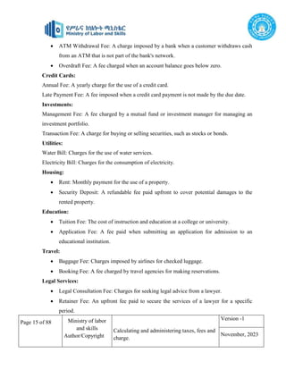Page 15 of 88 Ministry of labor
and skills
Author/Copyright
Calculating and administering taxes, fees and
charge.
Version -1
November, 2023
 ATM Withdrawal Fee: A charge imposed by a bank when a customer withdraws cash
from an ATM that is not part of the bank's network.
 Overdraft Fee: A fee charged when an account balance goes below zero.
Credit Cards:
Annual Fee: A yearly charge for the use of a credit card.
Late Payment Fee: A fee imposed when a credit card payment is not made by the due date.
Investments:
Management Fee: A fee charged by a mutual fund or investment manager for managing an
investment portfolio.
Transaction Fee: A charge for buying or selling securities, such as stocks or bonds.
Utilities:
Water Bill: Charges for the use of water services.
Electricity Bill: Charges for the consumption of electricity.
Housing:
 Rent: Monthly payment for the use of a property.
 Security Deposit: A refundable fee paid upfront to cover potential damages to the
rented property.
Education:
 Tuition Fee: The cost of instruction and education at a college or university.
 Application Fee: A fee paid when submitting an application for admission to an
educational institution.
Travel:
 Baggage Fee: Charges imposed by airlines for checked luggage.
 Booking Fee: A fee charged by travel agencies for making reservations.
Legal Services:
 Legal Consultation Fee: Charges for seeking legal advice from a lawyer.
 Retainer Fee: An upfront fee paid to secure the services of a lawyer for a specific
period.
 
