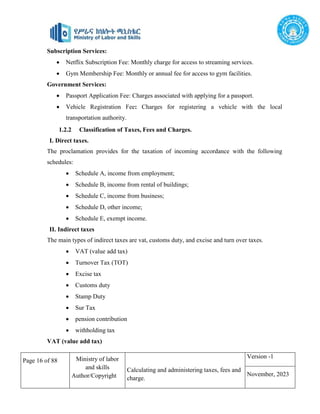 Page 16 of 88 Ministry of labor
and skills
Author/Copyright
Calculating and administering taxes, fees and
charge.
Version -1
November, 2023
Subscription Services:
 Netflix Subscription Fee: Monthly charge for access to streaming services.
 Gym Membership Fee: Monthly or annual fee for access to gym facilities.
Government Services:
 Passport Application Fee: Charges associated with applying for a passport.
 Vehicle Registration Fee: Charges for registering a vehicle with the local
transportation authority.
1.2.2 Classification of Taxes, Fees and Charges.
I. Direct taxes.
The proclamation provides for the taxation of incoming accordance with the following
schedules:
 Schedule A, income from employment;
 Schedule B, income from rental of buildings;
 Schedule C, income from business;
 Schedule D, other income;
 Schedule E, exempt income.
II. Indirect taxes
The main types of indirect taxes are vat, customs duty, and excise and turn over taxes.
 VAT (value add tax)
 Turnover Tax (TOT)
 Excise tax
 Customs duty
 Stamp Duty
 Sur Tax
 pension contribution
 withholding tax
VAT (value add tax)
 