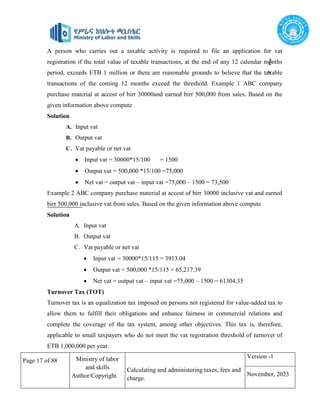 Page 17 of 88 Ministry of labor
and skills
Author/Copyright
Calculating and administering taxes, fees and
charge.
Version -1
November, 2023
©
tte
stock.
c
A person who carries out a taxable activity is required to file an application for vat
registration if the total value of taxable transactions, at the end of any 12 calendar months
period, exceeds ETB 1 million or there are reasonable grounds to believe that the taxable
transactions of the coming 12 months exceed the threshold. Example 1 ABC company
purchase material at accost of birr 30000and earned birr 500,000 from sales. Based on the
given information above compute
Solution
A. Input vat
B. Output vat
C. Vat payable or net vat
 Input vat = 30000*15/100 = 1500
 Output vat = 500,000 *15/100 =75,000
 Net vat = output vat – input vat =75,000 – 1500 = 73,500`
Example 2 ABC company purchase material at accost of birr 30000 inclusive vat and earned
birr 500,000 inclusive vat from sales. Based on the given information above compute
Solution
A. Input vat
B. Output vat
C. Vat payable or net vat
 Input vat = 30000*15/115 = 3913.04
 Output vat = 500,000 *15/115 = 65,217.39
 Net vat = output vat – input vat =75,000 – 1500 = 61304.35
Turnover Tax (TOT)
Turnover tax is an equalization tax imposed on persons not registered for value-added tax to
allow them to fulfill their obligations and enhance fairness in commercial relations and
complete the coverage of the tax system, among other objectives. This tax is, therefore,
applicable to small taxpayers who do not meet the vat registration threshold of turnover of
ETB 1,000,000 per year.
 