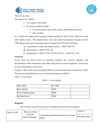Page 18 of 88 Ministry of labor
and skills
Author/Copyright
Calculating and administering taxes, fees and
charge.
Version -1
November, 2023
Turnover tax rates
The turnover tax shall be:
 2% on goods sold locally.
 for services rendered locally:
 2% on contractors, grain mills, tractors and combine harvesters.
 10% on others.
Ex 1 selam sew leather factory purchase leather product for shoe for birr 1000 and it sales
other leather factory. This leather factory also sales other merchandiser company for birr
2500. Based on the given information above compute the TOT for the following
A. 1st purchaser or selam sew leather factory = 1000*2/100 =20
B. 2nd purchaser = 2000*2/100 = 40
C. 3rd purchaser = 2500 * 2/100 =50 Total TOT is = 20+40+50 = 110
Excise tax
Excise taxes are taxes levied on particular products and services, typically with
discriminatory intent. Sometimes, they refer to the profits of fiscal monopolies. Excise taxes
are also called selective sales taxes.
Example 1 KK textile factory produced 2000 tons of printed bed sheet in meskerem1, 2009.
The unit cost of production for a ton of printed bed sheet is as follows:
Table 1.5: Cost Type
Table 1. 1 cost example
Required:
a) Unit base of excise tax (unit cost of production per ton for tax purpose)
Direct labor Br. 5000
Raw material 6,500
Cost of indirect inputs 2000
Overhead costs 1000
 