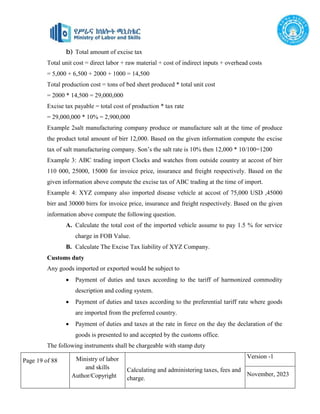 Page 19 of 88 Ministry of labor
and skills
Author/Copyright
Calculating and administering taxes, fees and
charge.
Version -1
November, 2023
b) Total amount of excise tax
Total unit cost = direct labor + raw material + cost of indirect inputs + overhead costs
= 5,000 + 6,500 + 2000 + 1000 = 14,500
Total production cost = tons of bed sheet produced * total unit cost
= 2000 * 14,500 = 29,000,000
Excise tax payable = total cost of production * tax rate
= 29,000,000 * 10% = 2,900,000
Example 2salt manufacturing company produce or manufacture salt at the time of produce
the product total amount of birr 12,000. Based on the given information compute the excise
tax of salt manufacturing company. Son’s the salt rate is 10% then 12,000 * 10/100=1200
Example 3: ABC trading import Clocks and watches from outside country at accost of birr
110 000, 25000, 15000 for invoice price, insurance and freight respectively. Based on the
given information above compute the excise tax of ABC trading at the time of import.
Example 4: XYZ company also imported disease vehicle at accost of 75,000 USD ,45000
birr and 30000 birrs for invoice price, insurance and freight respectively. Based on the given
information above compute the following question.
A. Calculate the total cost of the imported vehicle assume to pay 1.5 % for service
charge in FOB Value.
B. Calculate The Excise Tax liability of XYZ Company.
Customs duty
Any goods imported or exported would be subject to
 Payment of duties and taxes according to the tariff of harmonized commodity
description and coding system.
 Payment of duties and taxes according to the preferential tariff rate where goods
are imported from the preferred country.
 Payment of duties and taxes at the rate in force on the day the declaration of the
goods is presented to and accepted by the customs office.
The following instruments shall be chargeable with stamp duty
 