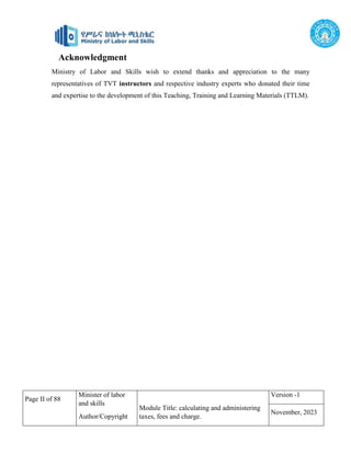 Page II of 88
Minister of labor
and skills
Author/Copyright
Module Title: calculating and administering
taxes, fees and charge.
Version -1
November, 2023
Acknowledgment
Ministry of Labor and Skills wish to extend thanks and appreciation to the many
representatives of TVT instructors and respective industry experts who donated their time
and expertise to the development of this Teaching, Training and Learning Materials (TTLM).
 