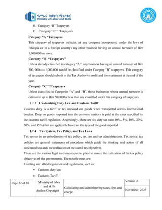 Page 22 of 88 Ministry of labor
and skills
Author/Copyright
Calculating and administering taxes, fees and
charge.
Version -1
November, 2023
B. Category “B” Taxpayers
C. Category ‘’C’’ ’Taxpayers
Category “A “Taxpayers
This category of taxpayers includes: a) any company incorporated under the laws of
Ethiopia or in a foreign country) any other business having an annual turnover of Birr
1,000,000 or more.
Category ‘’B’ “Taxpayers’’
Unless already classified in category “A”, any business having an annual turnover of Birr
500, 000-----1,000,000 would be classified under Category “B” taxpayers. This category
of taxpayers should submit to the Tax Authority profit and loss statement at the end of the
year.
Category ‘’C’’ “Taxpayers
Unless classified in Categories “A” and “B”, those businesses whose annual turnover is
estimated up to Birr 500,000or less than are classified under this category of taxpayers.
1.2.3 Customizing Duty Law and Customs Tariff
Customs duty is a tariff or tax imposed on goods when transported across international
borders. Duty on goods imported into the customs territory is paid at the rates specified by
the customs tariff regulation. Accordingly, there are six duty tax rates (0%, 5%, 10%, 20%,
30%, and 35%) that are applicable based on the type of the good imported.
1.2.4 Tax System, Tax Policy, and Tax Laws
Tax system is an embodiments of tax policy, tax law and tax administration. Tax policy: tax
policies are general statements of procedure which guide the thinking and action of all
concerned towards the realization of the stated tax objectives.
These are the various legal instruments put in place to ensure the realization of the tax policy
objectives of the governments. The notable ones are:
Enabling and allied legislation and regulations, such as:
 Customs duty law
 Customs Tariff
 